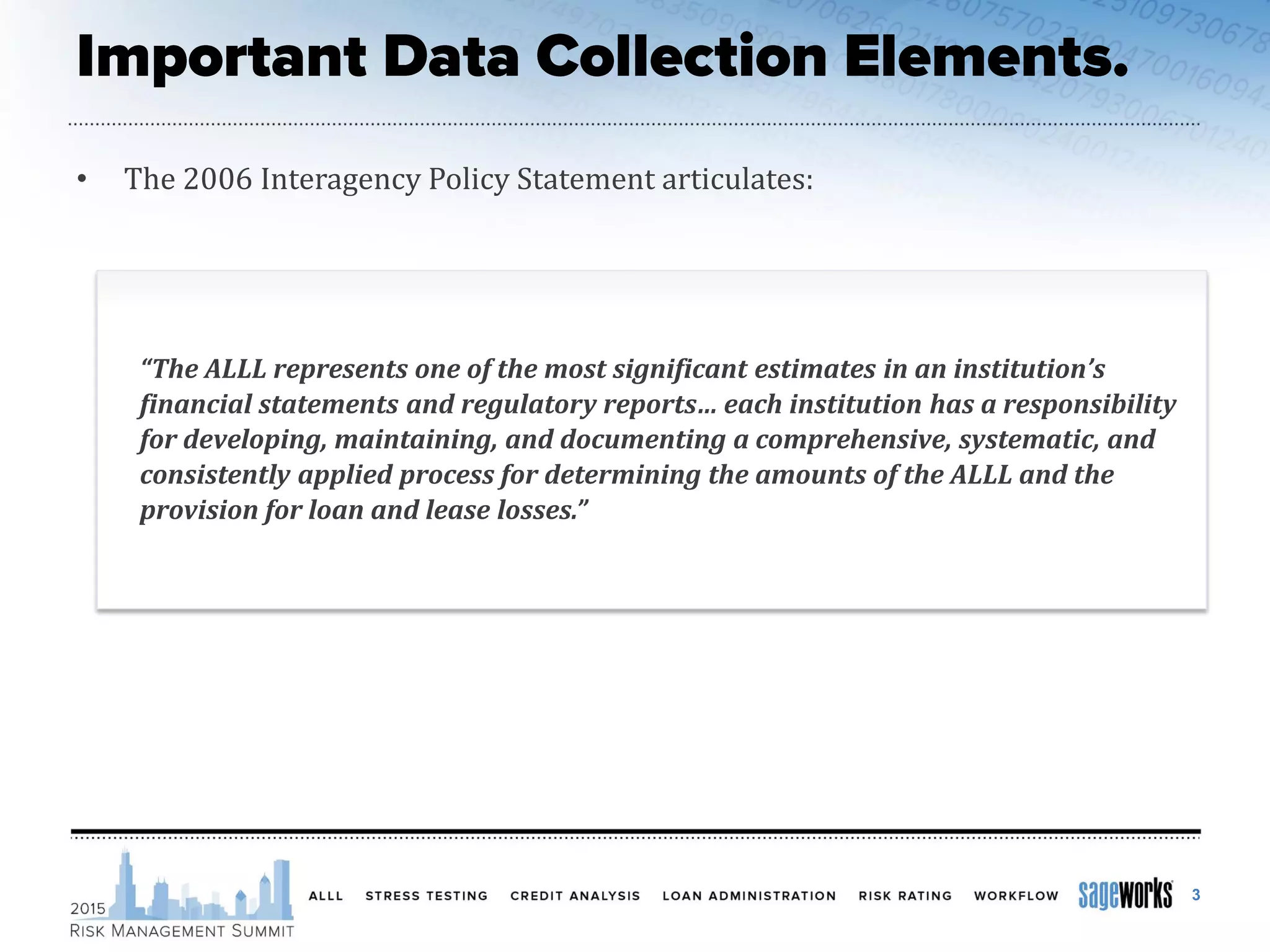 • The 2006 Interagency Policy Statement articulates:
“The ALLL represents one of the most significant estimates in an institution’s
financial statements and regulatory reports… each institution has a responsibility
for developing, maintaining, and documenting a comprehensive, systematic, and
consistently applied process for determining the amounts of the ALLL and the
provision for loan and lease losses.”
3
 