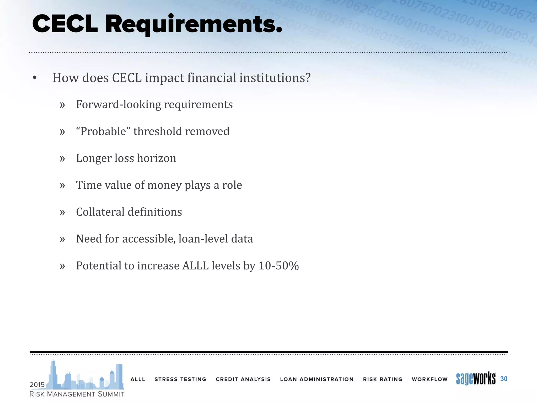 • How does CECL impact financial institutions?
» Forward-looking requirements
» “Probable” threshold removed
» Longer loss horizon
» Time value of money plays a role
» Collateral definitions
» Need for accessible, loan-level data
» Potential to increase ALLL levels by 10-50%
30
 