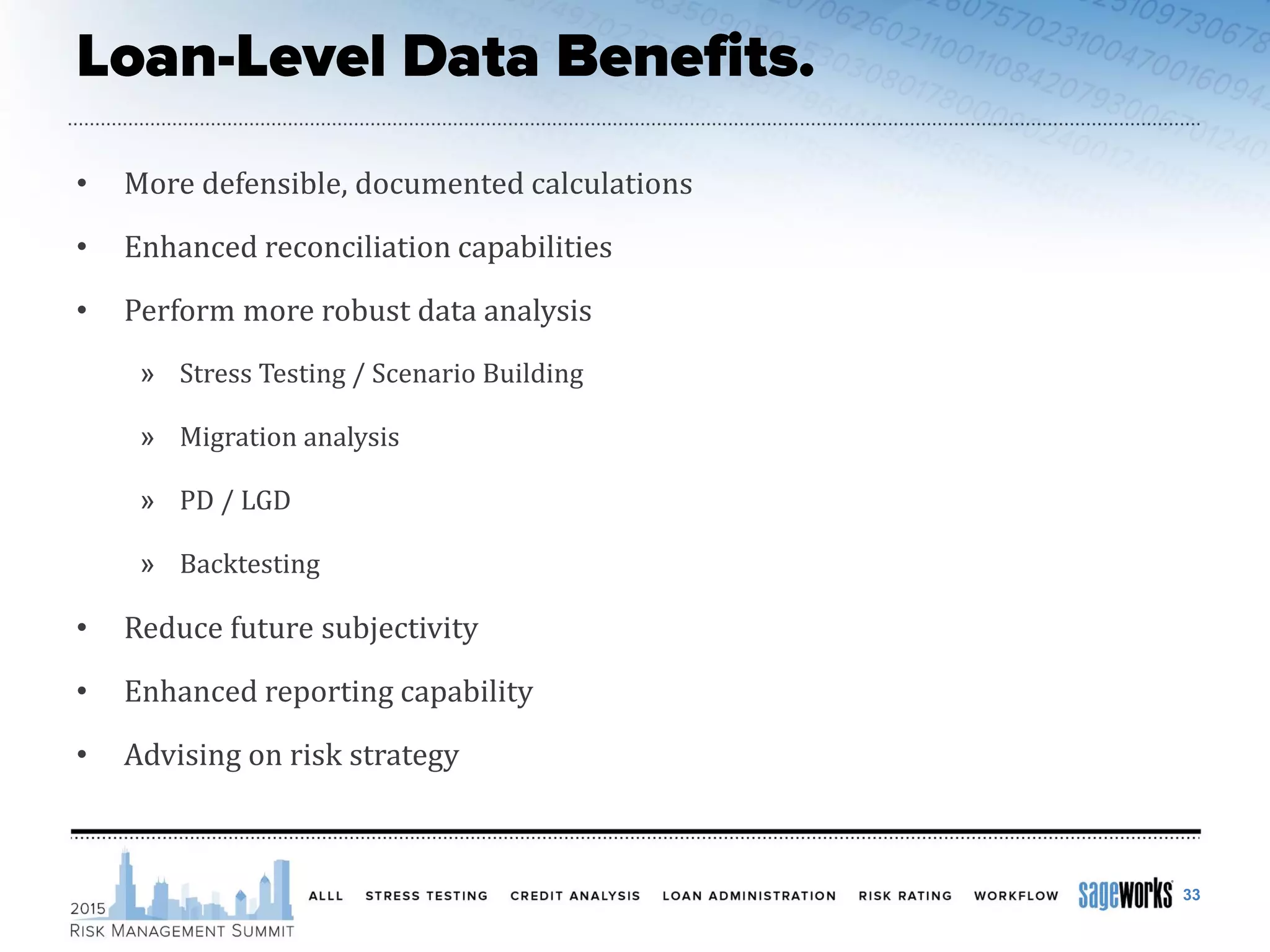 • More defensible, documented calculations
• Enhanced reconciliation capabilities
• Perform more robust data analysis
» Stress Testing / Scenario Building
» Migration analysis
» PD / LGD
» Backtesting
• Reduce future subjectivity
• Enhanced reporting capability
• Advising on risk strategy
33
 