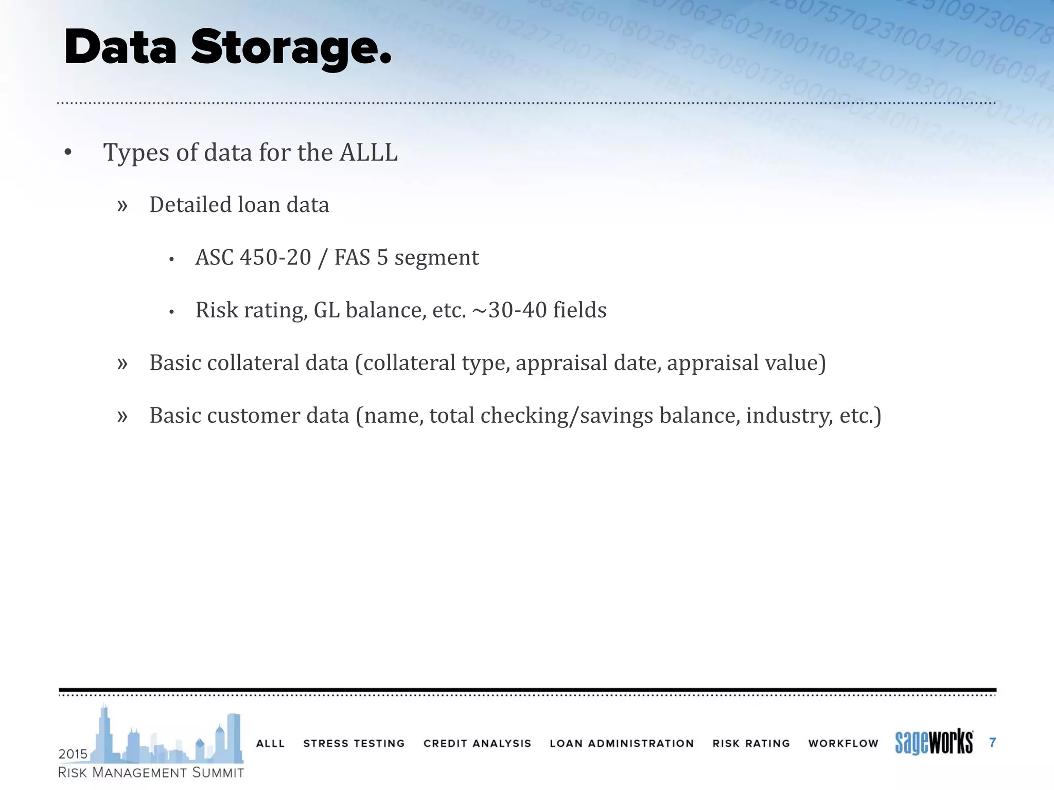 • Types of data for the ALLL
» Detailed loan data
• ASC 450-20 / FAS 5 segment
• Risk rating, GL balance, etc. ~30-40 fields
» Basic collateral data (collateral type, appraisal date, appraisal value)
» Basic customer data (name, total checking/savings balance, industry, etc.)
7
 