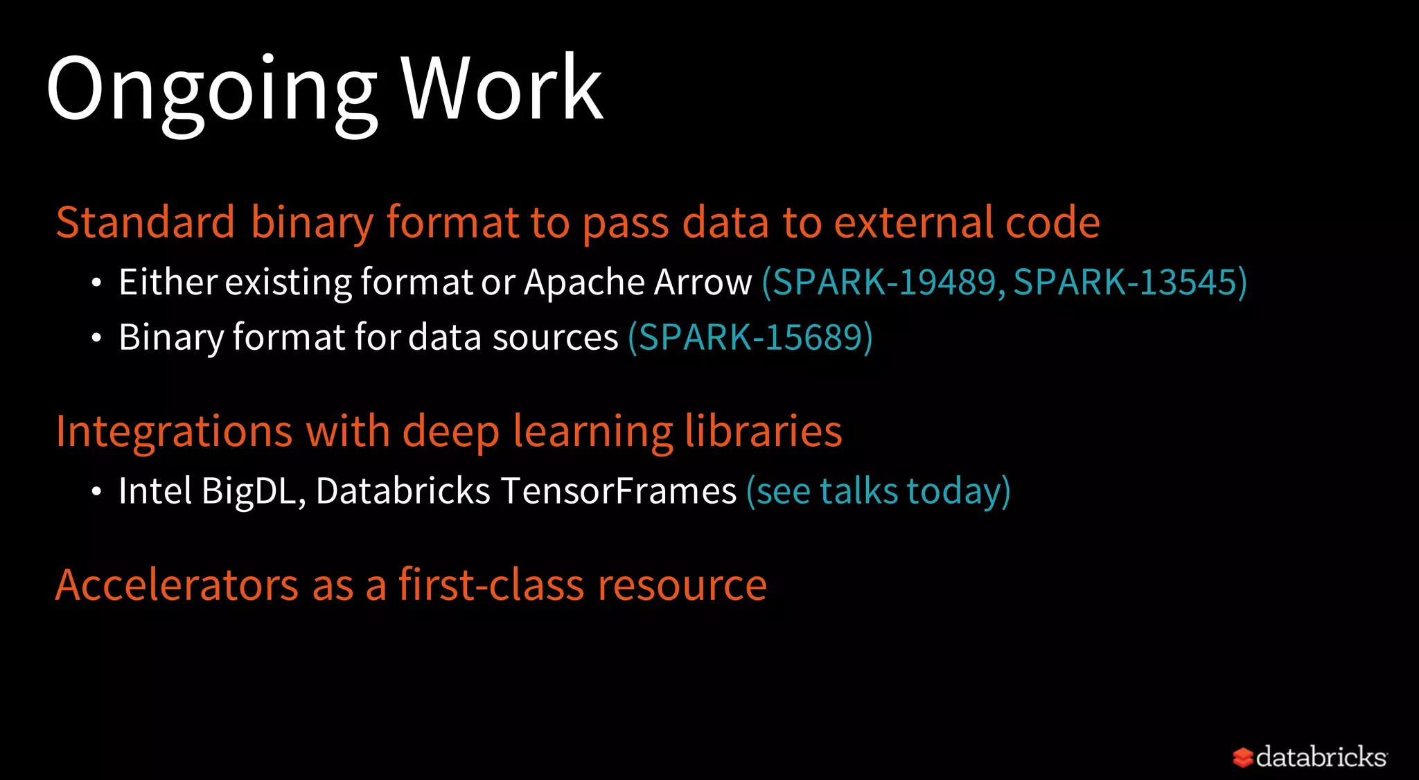 Ongoing Work
Standard binary format to pass data to external code
• Either existing format or Apache Arrow (SPARK-19489, SPARK-13545)
• Binary format for data sources (SPARK-15689)
Integrations with deep learning libraries
• Intel BigDL, Databricks TensorFrames (see talks today)
Accelerators as a first-class resource
 