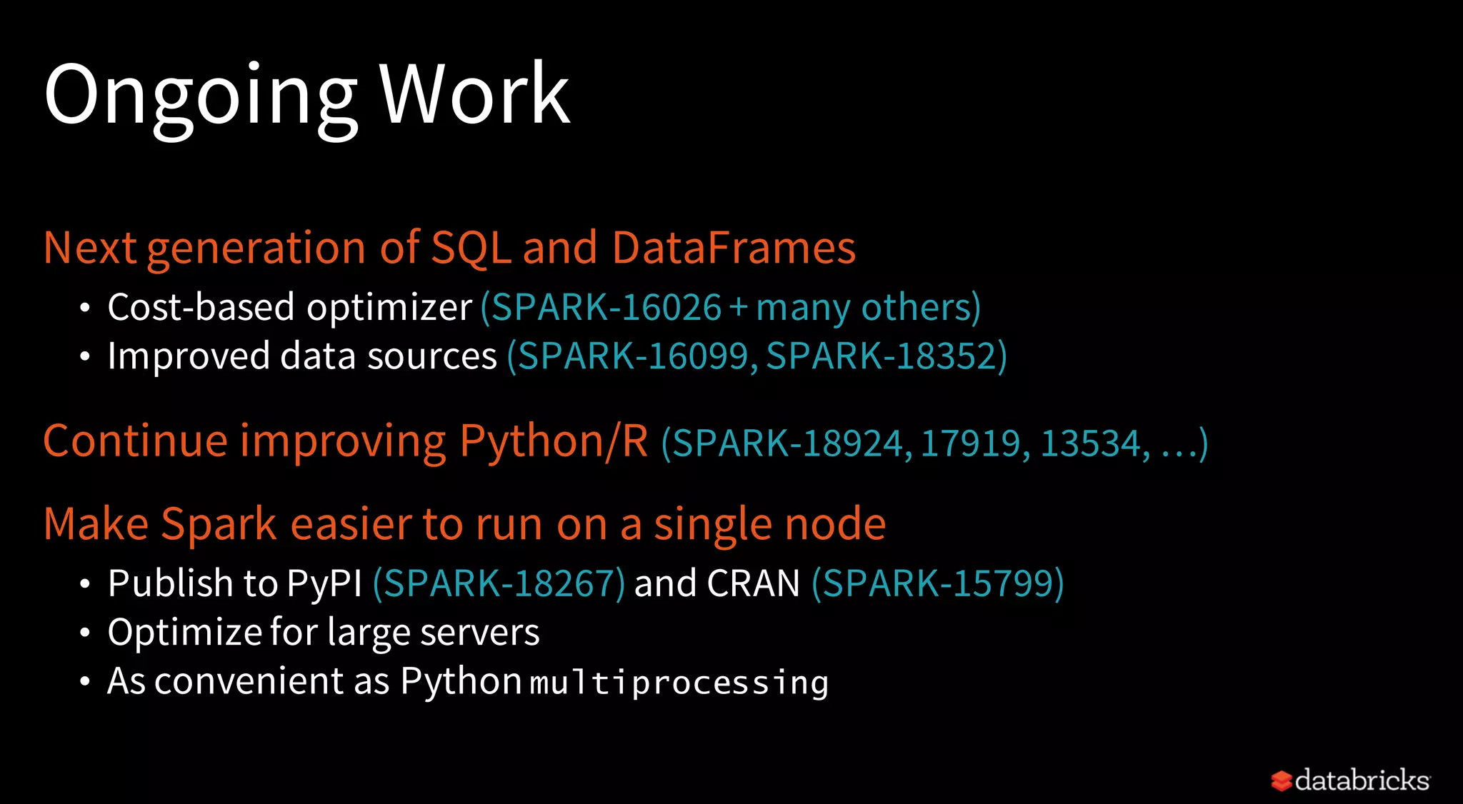 Ongoing Work
Next generation of SQL and DataFrames
• Cost-based optimizer (SPARK-16026 + many others)
• Improved data sources (SPARK-16099, SPARK-18352)
Continue improving Python/R (SPARK-18924, 17919, 13534, …)
Make Spark easier to run on a single node
• Publish to PyPI (SPARK-18267)and CRAN (SPARK-15799)
• Optimize for large servers
• As convenient as Python multiprocessing
 