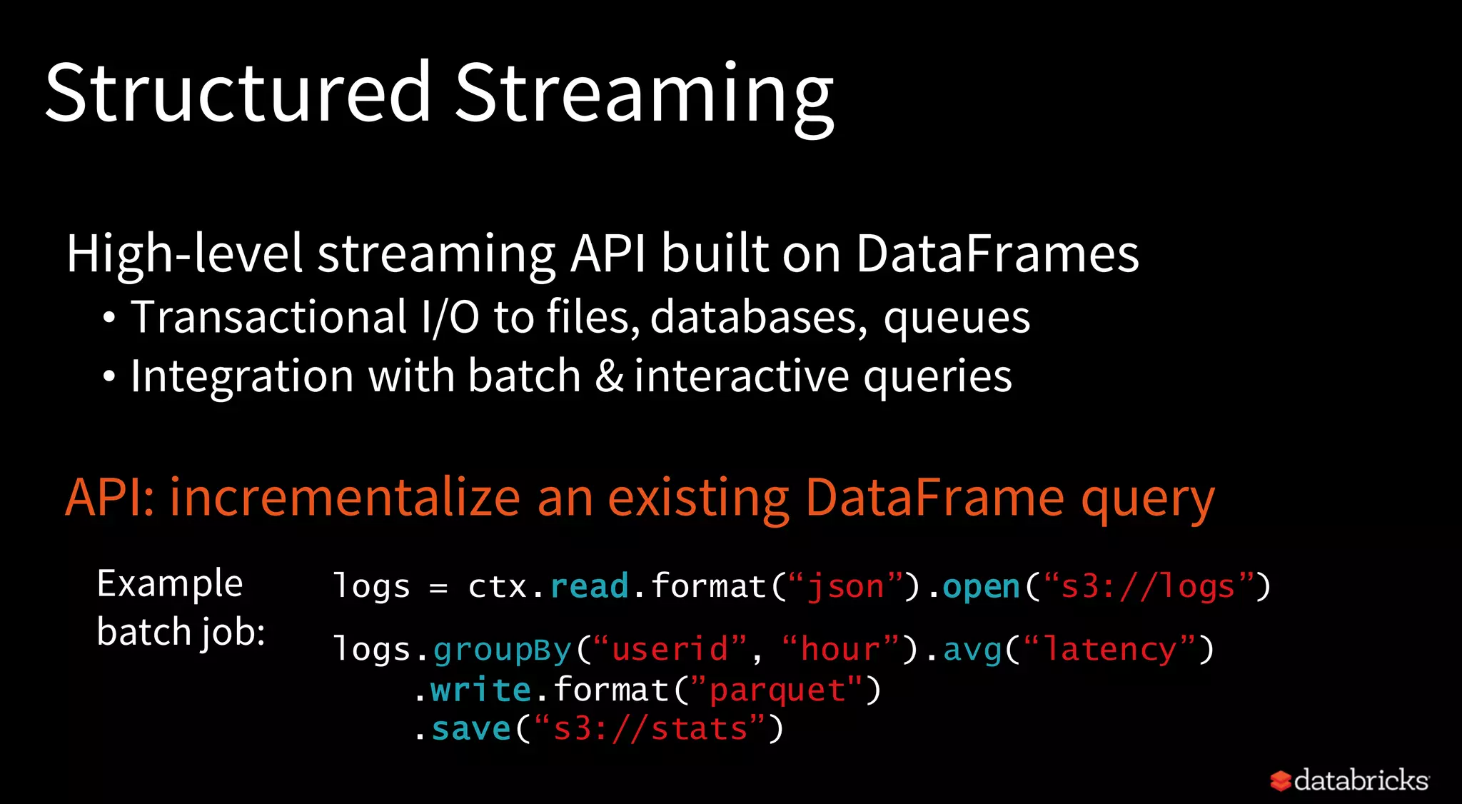 Structured Streaming
High-level streaming API built on DataFrames
• Transactional I/O to files, databases, queues
• Integration with batch & interactive queries
API: incrementalize an existing DataFrame query
logs = ctx.read.format(“json”).open(“s3://logs”)
logs.groupBy(“userid”, “hour”).avg(“latency”)
.write.format(”parquet")
.save(“s3://stats”)
Example
batch job:
 