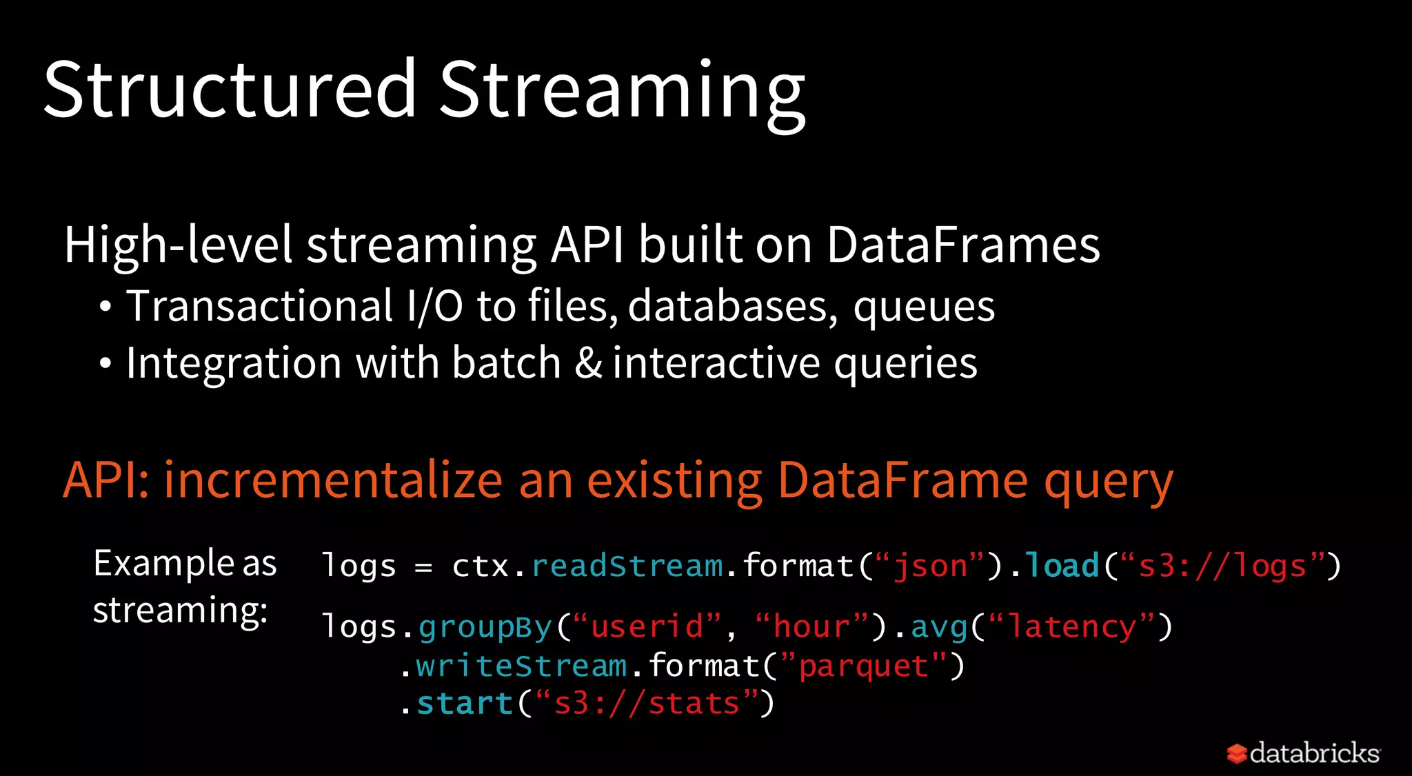 Structured Streaming
High-level streaming API built on DataFrames
• Transactional I/O to files, databases, queues
• Integration with batch & interactive queries
API: incrementalize an existing DataFrame query
logs = ctx.readStream.format(“json”).load(“s3://logs”)
logs.groupBy(“userid”, “hour”).avg(“latency”)
.writeStream.format(”parquet")
.start(“s3://stats”)
Example as
streaming:
 