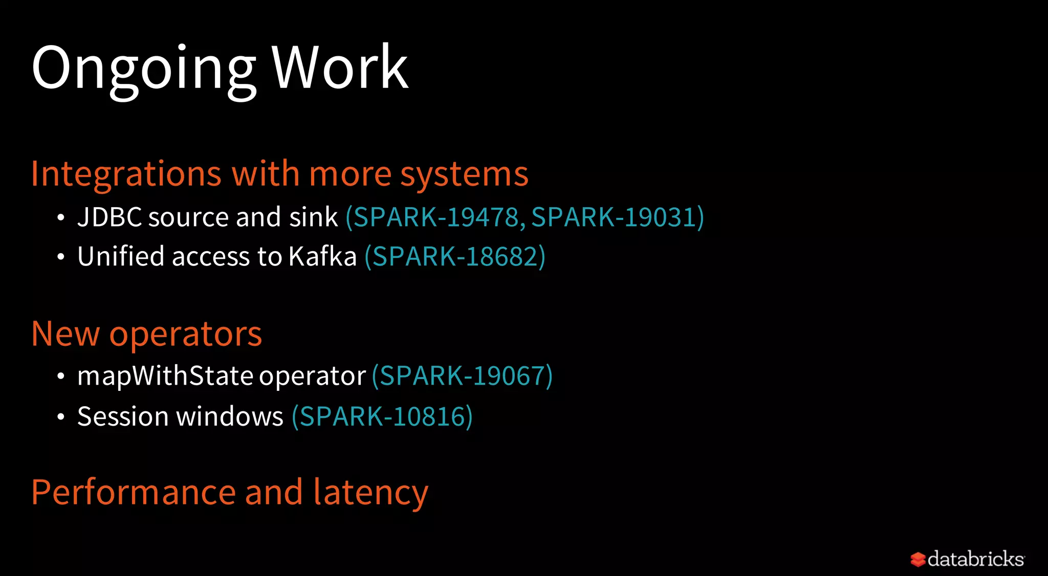 Ongoing Work
Integrations with more systems
• JDBC source and sink (SPARK-19478, SPARK-19031)
• Unified access to Kafka (SPARK-18682)
New operators
• mapWithState operator (SPARK-19067)
• Session windows (SPARK-10816)
Performance and latency
 