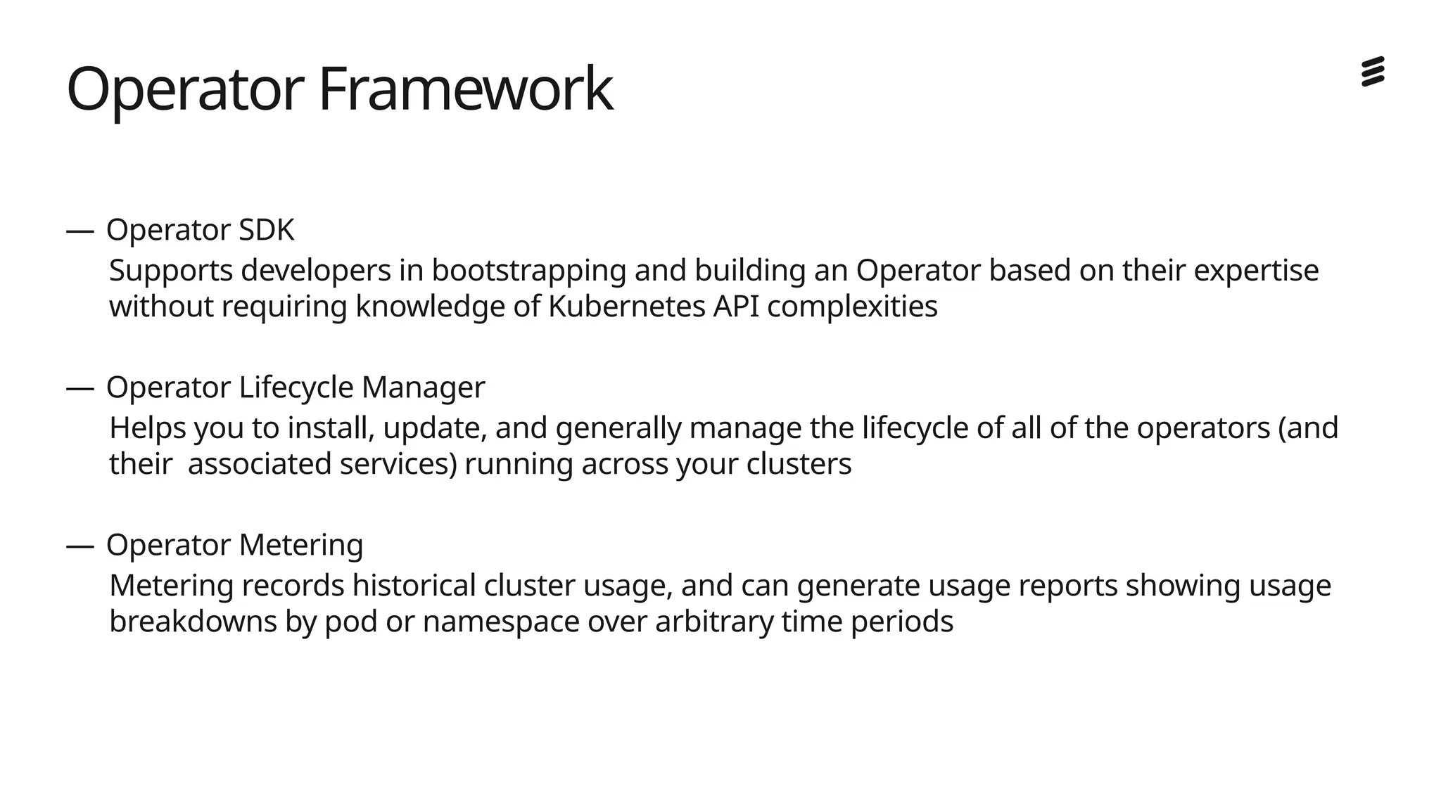 Ericsson Internal | 2018-02-21
— Operator SDK
Supports developers in bootstrapping and building an Operator based on their expertise
without requiring knowledge of Kubernetes API complexities
— Operator Lifecycle Manager
Helps you to install, update, and generally manage the lifecycle of all of the operators (and
their associated services) running across your clusters
— Operator Metering
Metering records historical cluster usage, and can generate usage reports showing usage
breakdowns by pod or namespace over arbitrary time periods
Operator Framework
 