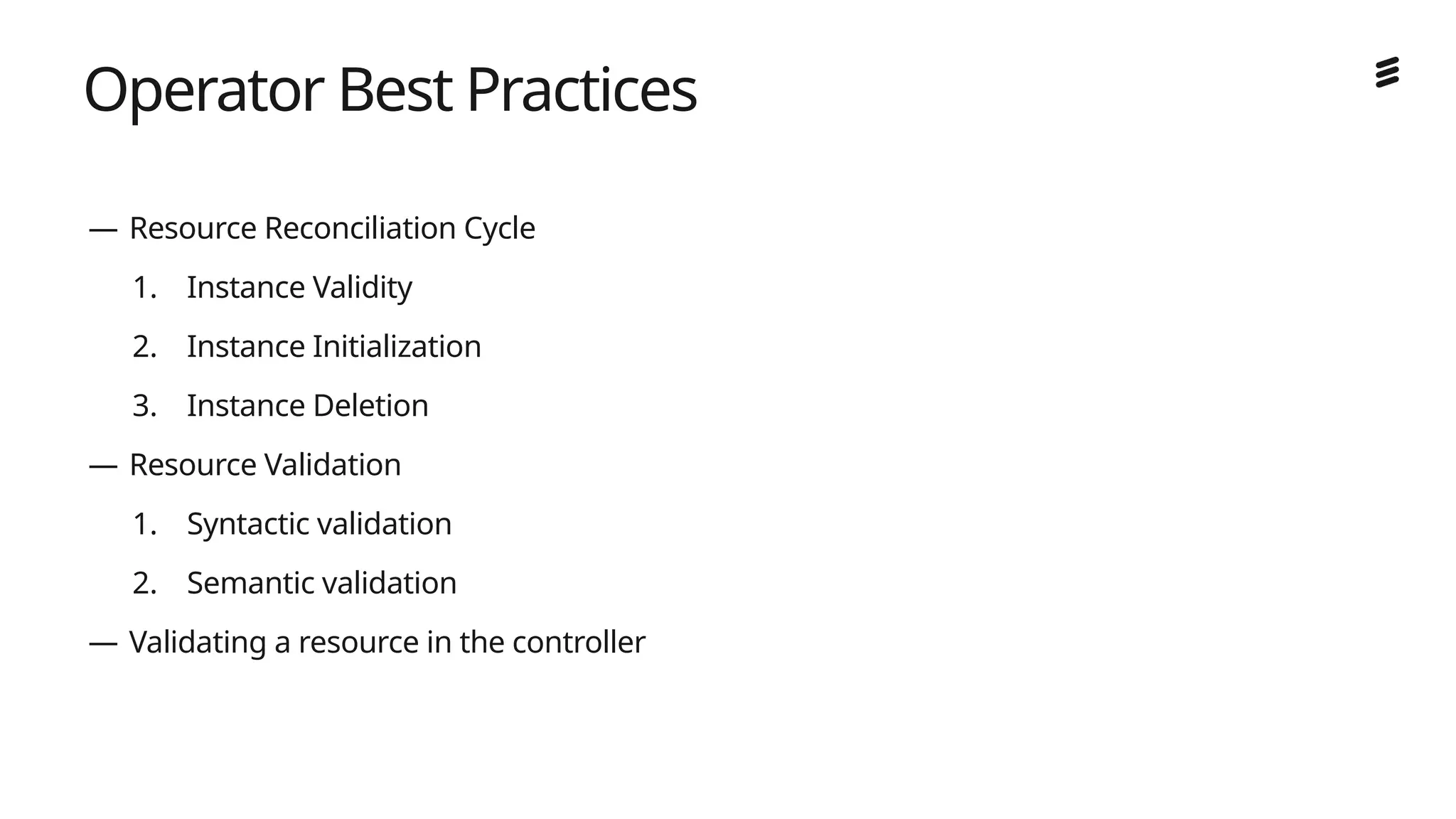 Ericsson Internal | 2018-02-21
Operator Best Practices
— Resource Reconciliation Cycle
1. Instance Validity
2. Instance Initialization
3. Instance Deletion
— Resource Validation
1. Syntactic validation
2. Semantic validation
— Validating a resource in the controller
 