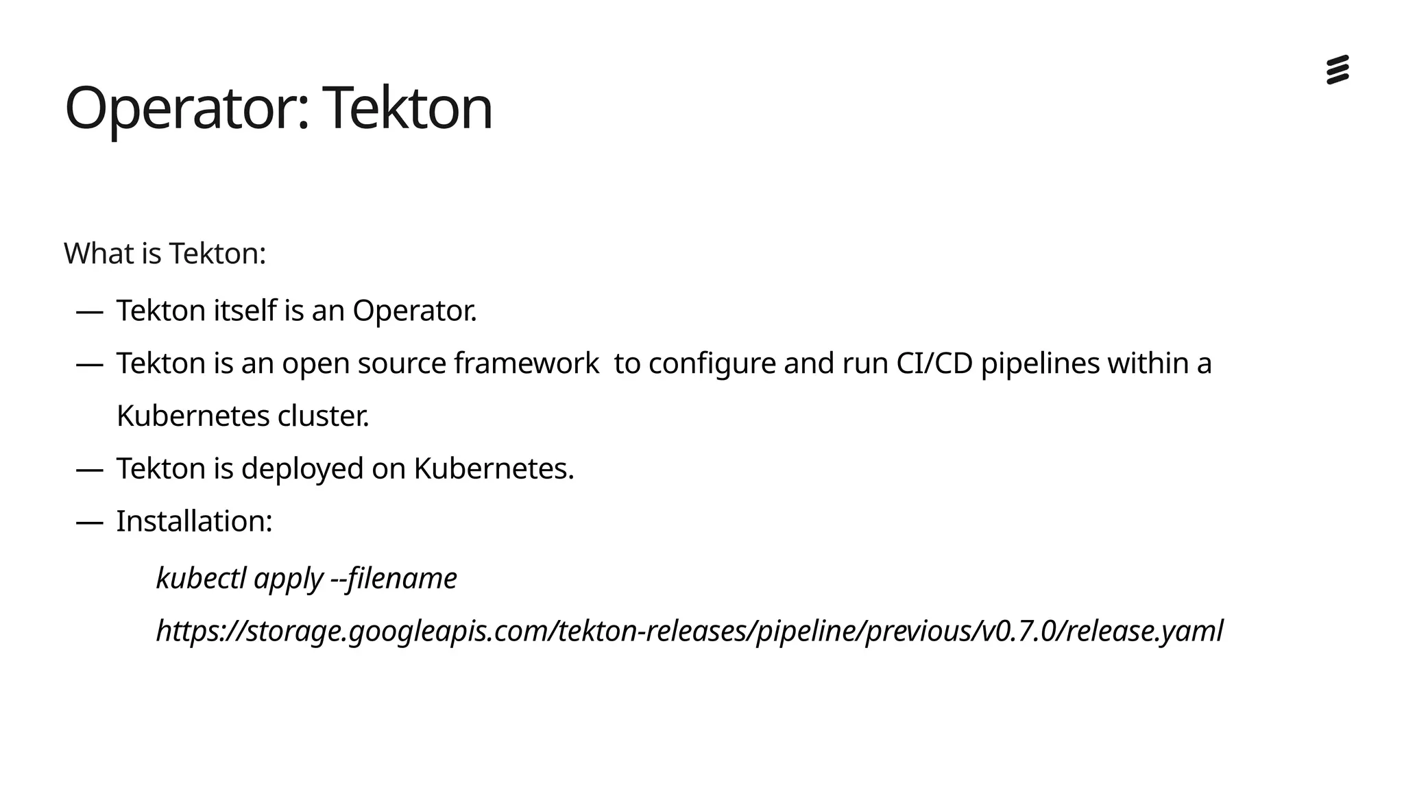 Ericsson Internal | 2018-02-21
What is Tekton:
— Tekton itself is an Operator.
— Tekton is an open source framework to configure and run CI/CD pipelines within a
Kubernetes cluster.
— Tekton is deployed on Kubernetes.
— Installation:
kubectl apply --filename
https://storage.googleapis.com/tekton-releases/pipeline/previous/v0.7.0/release.yaml
Operator: Tekton
 