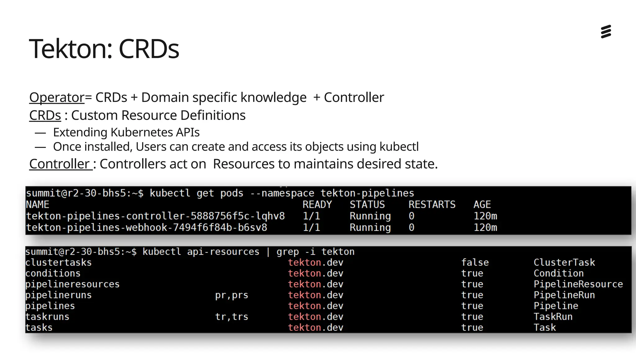 Ericsson Internal | 2018-02-21
Operator= CRDs + Domain specific knowledge + Controller
CRDs : Custom Resource Definitions
— Extending Kubernetes APIs
— Once installed, Users can create and access its objects using kubectl
Controller : Controllers act on Resources to maintains desired state.
Tekton: CRDs
 