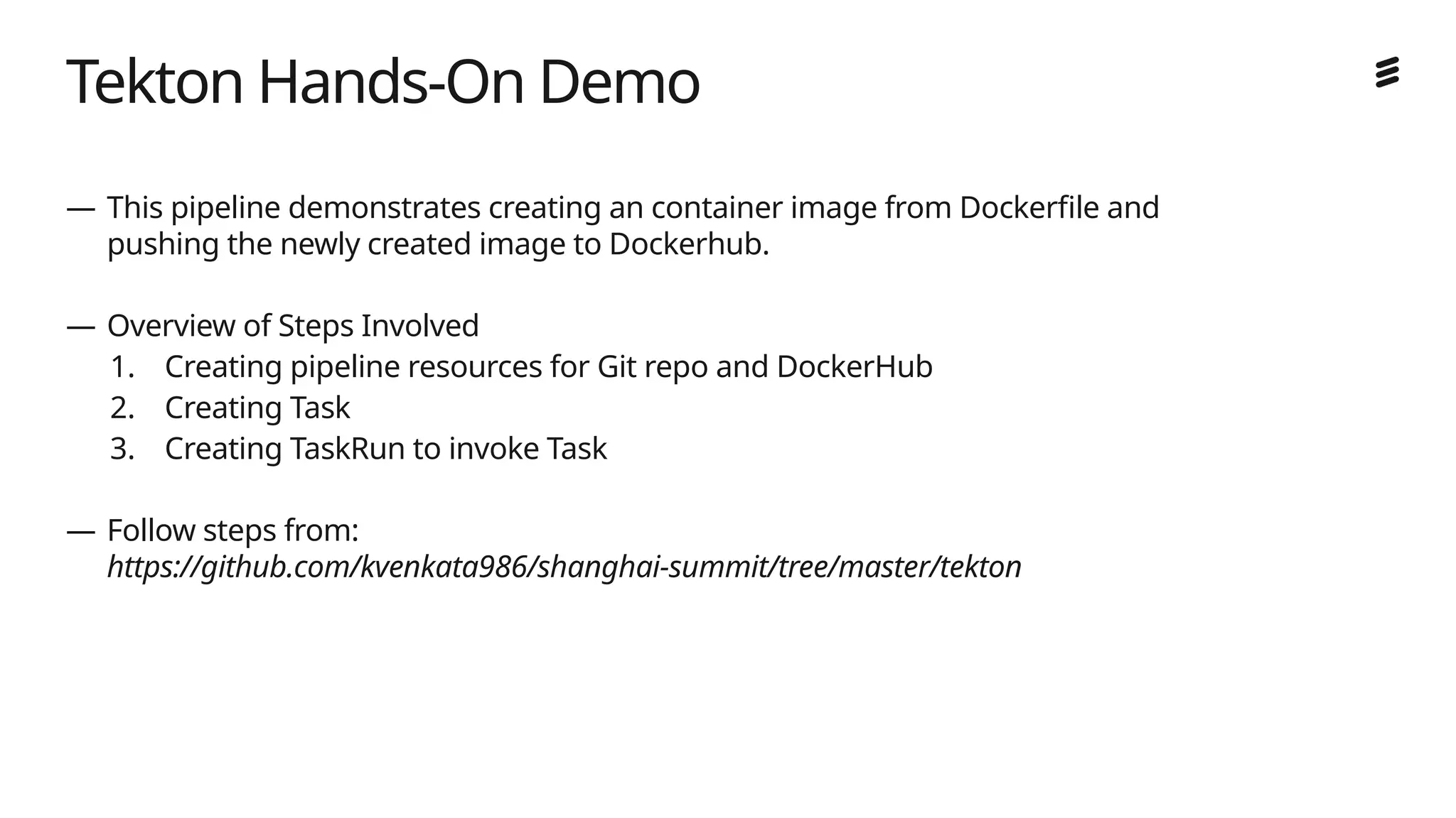 Ericsson Internal | 2018-02-21
Tekton Hands-On Demo
— This pipeline demonstrates creating an container image from Dockerfile and
pushing the newly created image to Dockerhub.
— Overview of Steps Involved
1. Creating pipeline resources for Git repo and DockerHub
2. Creating Task
3. Creating TaskRun to invoke Task
— Follow steps from:
https://github.com/kvenkata986/shanghai-summit/tree/master/tekton
 