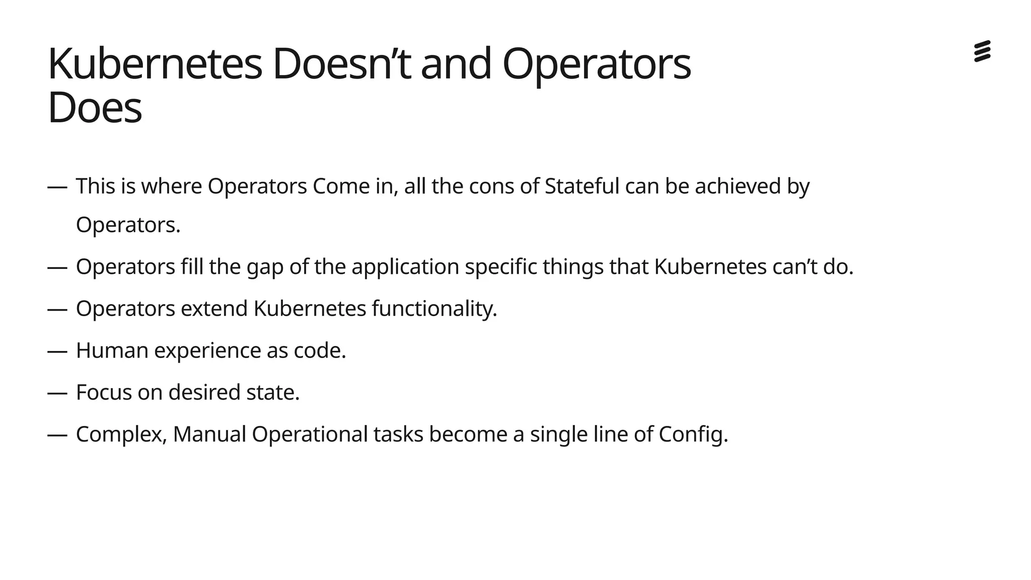 Ericsson Internal | 2018-02-21
— This is where Operators Come in, all the cons of Stateful can be achieved by
Operators.
— Operators fill the gap of the application specific things that Kubernetes can’t do.
— Operators extend Kubernetes functionality.
— Human experience as code.
— Focus on desired state.
— Complex, Manual Operational tasks become a single line of Config.
Kubernetes Doesn’t and Operators
Does
 