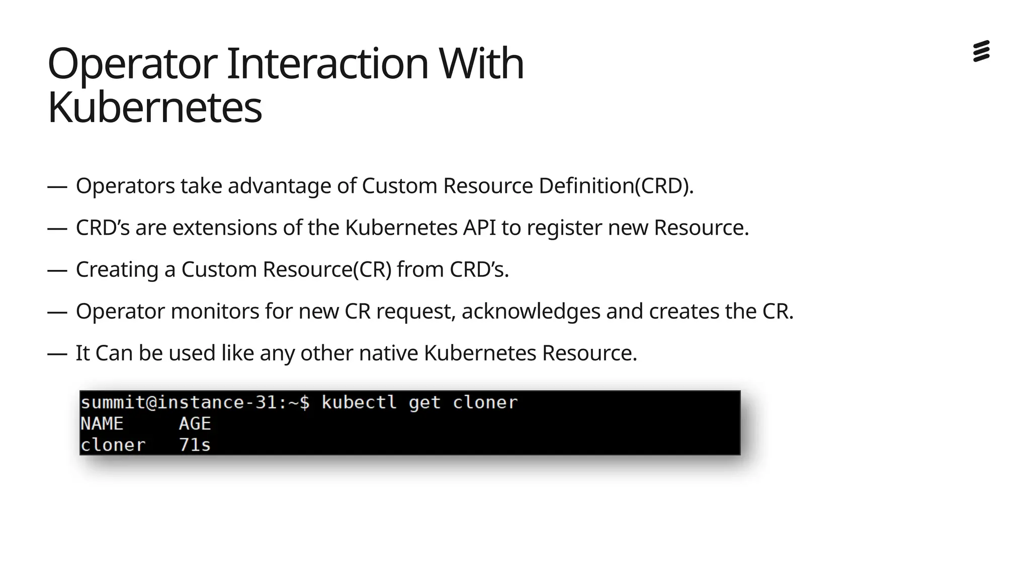 Ericsson Internal | 2018-02-21
— Operators take advantage of Custom Resource Definition(CRD).
— CRD’s are extensions of the Kubernetes API to register new Resource.
— Creating a Custom Resource(CR) from CRD’s.
— Operator monitors for new CR request, acknowledges and creates the CR.
— It Can be used like any other native Kubernetes Resource.
Operator Interaction With
Kubernetes
 