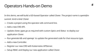 Ericsson Internal | 2018-02-21
Operators Hands-on Demo
In this demo, we will build a GO-based Operator called Cloner. The project name is openinfra-
summit. kind is kind: Cloner
— Create a project using the operator-sdk command line.
— Add a new CRD API.
— Update cloner_types.go as required with custom Specs and Status to deploy our
application Cloner.
— Run generate k8s and openapi to update the generated code for that resource type.
— Add a new Controller.
— Register our new CRD with Kubernetes APIServer.
— Setup RBAC and Deploy our new application called Cloner.
 
