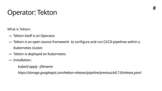 Ericsson Internal | 2018-02-21
What is Tekton:
— Tekton itself is an Operator.
— Tekton is an open source framework to configure and run CI/CD pipelines within a
Kubernetes cluster.
— Tekton is deployed on Kubernetes.
— Installation:
kubectl apply --filename
https://storage.googleapis.com/tekton-releases/pipeline/previous/v0.7.0/release.yaml
Operator: Tekton
 