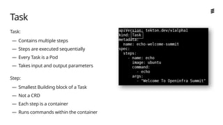 Ericsson Internal | 2018-02-21
Task:
— Contains multiple steps
— Steps are executed sequentially
— Every Task is a Pod
— Takes input and output parameters
Step:
— Smallest Building block of a Task
— Not a CRD
— Each step is a container
— Runs commands within the container
Task
 