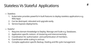 Ericsson Internal | 2018-02-21
Stateless Vs Stateful Applications
— Stateless
1. Kubernetes provides powerful in built features to deploy stateless applications e.g.
Web Apps
2. Can be destroyed, relocated and upgrade easily.
3. Service Exposes deployments.
— Stateful
1. Requires domain Knowledge to Deploy, Manage and Scale e.g. Databases.
2. Application specific notions of clustering and interconnectivity.
3. Coordination for authorization and authentication of members.
4. Coordination while scaling in and out.
5. Complex application specific Backup, Healing and life cycle management
 