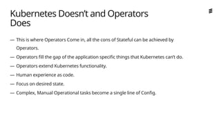 Ericsson Internal | 2018-02-21
— This is where Operators Come in, all the cons of Stateful can be achieved by
Operators.
— Operators fill the gap of the application specific things that Kubernetes can’t do.
— Operators extend Kubernetes functionality.
— Human experience as code.
— Focus on desired state.
— Complex, Manual Operational tasks become a single line of Config.
Kubernetes Doesn’t and Operators
Does
 