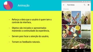 Animação
- Reforça a ideia que o usuário é quem tem o
controle da interface,
- Objetos são iniciados e apresentados
mantendo a continuidade da experiência,
- Servem para focar a atenção do usuário,
- Tornam os feedbacks naturais.
 
