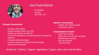 Ana Paula Batista
Amante do “coletivo”, viagens, vegetariana, 2 gatos, anda a pé ou de bicicleta.
- UX Designer
- 34 anos
- São Paulo - SP
Principais Características
- UXLead na B2W Digital
- Google Developer Expert em UX/UI
- Membro da Diretoria da UXPA-SP
- 14 anos de experiência no desenvolvimento e projetos de
interface
- Formação Multimídia Digital
- 6 anos de estudos em Ciências da Computação/
Sistemas de Informação
Objetivos e Necessidades
- Projetos com valores sociais
- Construção coletiva
Comportamento do Usuário
- Online todo o tempo
- Utiliza wear mas não tem um laptop
- Wakerboarder wannabe
- Não usa facebook
- Curiosity-Driven
 