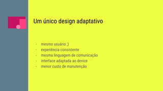 Um único design adaptativo
- mesmo usuário ;)
- experiência consistente
- mesma linguagem de comunicação
- interface adaptada ao device
- menor custo de manutenção
 