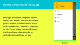 Evite login ou cadastro obrigatório de cara.
Ofereça uma amostra interativa de conteúdo
público antes do usuário autenticar. Novos
usuários podem não conhecer as propostas
de valor do seu serviço e podem não querer
registrar antes de saber como são os
conteúdos e interações do seu app.
Dê uma “amostra grátis” de seu app
EasyTaxi
 
