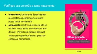 ● intermitente, idealmente deveria tentar
reconectar ou permitir que o usuário
possa tentar novamente.
● permanente, mostre um lembrete útil se
está em modo avião, em vez de um erro
de rede. Permita um timeout sensível
antes que o app decida que a perda de
conexão é permanente.
Verifique sua conexão e tente novamente
Skina
 
