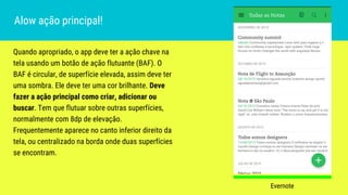 Quando apropriado, o app deve ter a ação chave na
tela usando um botão de ação flutuante (BAF). O
BAF é circular, de superfície elevada, assim deve ter
uma sombra. Ele deve ter uma cor brilhante. Deve
fazer a ação principal como criar, adicionar ou
buscar. Tem que flutuar sobre outras superfícies,
normalmente com 8dp de elevação.
Frequentemente aparece no canto inferior direito da
tela, ou centralizado na borda onde duas superfícies
se encontram.
Alow ação principal!
Evernote
 