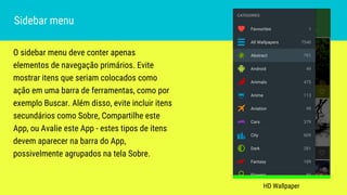 O sidebar menu deve conter apenas
elementos de navegação primários. Evite
mostrar itens que seriam colocados como
ação em uma barra de ferramentas, como por
exemplo Buscar. Além disso, evite incluir itens
secundários como Sobre, Compartilhe este
App, ou Avalie este App - estes tipos de itens
devem aparecer na barra do App,
possivelmente agrupados na tela Sobre.
Sidebar menu
HD Wallpaper
 