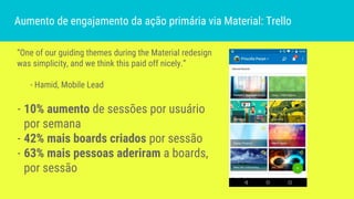 “One of our guiding themes during the Material redesign
was simplicity, and we think this paid off nicely.”
- Hamid, Mobile Lead
- 10% aumento de sessões por usuário
por semana
- 42% mais boards criados por sessão
- 63% mais pessoas aderiram a boards,
por sessão
Aumento de engajamento da ação primária via Material: Trello
 