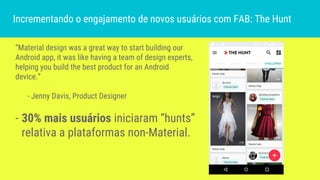 “Material design was a great way to start building our
Android app, it was like having a team of design experts,
helping you build the best product for an Android
device.”
- Jenny Davis, Product Designer
- 30% mais usuários iniciaram “hunts”
relativa a plataformas non-Material.
Incrementando o engajamento de novos usuários com FAB: The Hunt
 