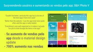 - 5x aumento de vendas pelo
app desde o material design
update
- 700% aumento nas vendas
Surpreendendo usuários e aumentando as vendas pelo app: B&H Photo V
“Couldn’t be better, seriously this app has to be one of
the best apps I have ever used.”
“Better than the website - I use the app/retail store quite
often and this app is really helpful.
“Everything is very well organized so it makes it actually
fun just to look through the items in the app!”
 