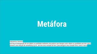 Metáfora
substantivo feminino
estl ling ret designação de um objeto ou qualidade mediante uma palavra que designa outro objeto ou qualidade que tem com o
primeiro uma relação de semelhança (p.ex., ele tem uma vontade de ferro, para designar uma vontade forte, como o ferro)
 