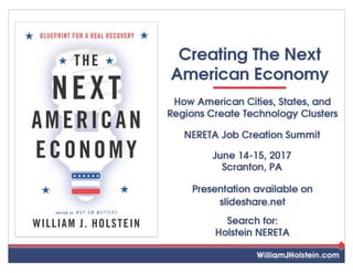 BLUEPRINT FOR AREAL RECOVERY
A U T H O R OF WHY GM MATTERS
THE
NEXT
AMERICAN
ECONOMY
WILLIAM J. HOLSTEIN
Creating The Next
American Economy
WilliamJHolstein.com
How American Cities, States, and
Regions Create Technology
Clusters
NERETA Job Creation
Summit
June 14-15, 2017
Scranton, PA
Presentation available on
slideshare.net
Search for:
Holstein
NERETA
 