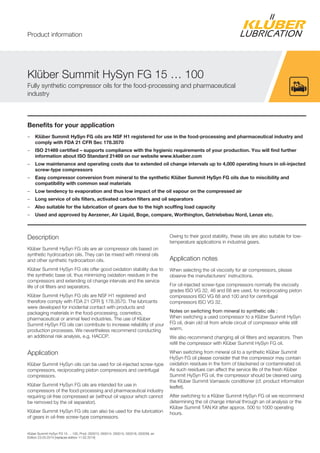 Klüber Summit HySyn FG 15 … 100, Prod. 050013, 050014, 050015, 050016, 050039, en
Edition 23.03.2014 [replaces edition 11.02.2014]
Benefits for your application
– Klüber Summit HySyn FG oils are NSF H1 registered for use in the food-processing and pharmaceutical industry and
comply with FDA 21 CFR Sec 178.3570
– ISO 21469 certified – supports compliance with the hygienic requirements of your production. You will find further
information about ISO Standard 21469 on our website www.klueber.com
– Low maintenance and operating costs due to extended oil change intervals up to 4,000 operating hours in oil-injected
screw-type compressors
– Easy compressor conversion from mineral to the synthetic Klüber Summit HySyn FG oils due to miscibility and
compatibility with common seal materials
– Low tendency to evaporation and thus low impact of the oil vapour on the compressed air
– Long service of oils filters, activated carbon filters and oil separators
– Also suitable for the lubrication of gears due to the high scuffing load capacity
– Used and approved by Aerzener, Air Liquid, Boge, compare, Worthington, Getriebebau Nord, Lenze etc.
Description
Klüber Summit HySyn FG oils are air compressor oils based on
synthetic hydrocarbon oils. They can be mixed with mineral oils
and other synthetic hydrocarbon oils.
Klüber Summit HySyn FG oils offer good oxidation stability due to
the synthetic base oil, thus minimizing oxidation residues in the
compressors and extending oil change intervals and the service
life of oil filters and separators.
Klüber Summit HySyn FG oils are NSF H1 registered and
therefore comply with FDA 21 CFR § 178.3570. The lubricants
were developed for incidental contact with products and
packaging materials in the food-processing, cosmetics,
pharmaceutical or animal feed industries. The use of Klüber
Summit HySyn FG oils can contribute to increase reliability of your
production processes. We nevertheless recommend conducting
an additional risk analysis, e.g. HACCP.
Application
Klüber Summit HySyn oils can be used for oil-injected screw-type
compressors, reciprocating piston compressors and centrifugal
compressors.
Klüber Summit HySyn FG oils are intended for use in
compressors of the food-processing and pharmaceutical industry
requiring oil-free compressed air (without oil vapour which cannot
be removed by the oil separator).
Klüber Summit HySyn FG oils can also be used for the lubrication
of gears in oil-free screw-type compressors.
Owing to their good stability, these oils are also suitable for low-
temperature applications in industrial gears.
Application notes
When selecting the oil viscosity for air compressors, please
observe the manufacturers' instructions.
For oil-injected screw-type compressors normally the viscosity
grades ISO VG 32, 46 and 68 are used, for reciprocating piston
compressors ISO VG 68 and 100 and for centrifugal
compressors ISO VG 32.
Notes on switching from mineral to synthetic oils :
When switching a used compressor to a Klüber Summit HySyn
FG oil, drain old oil from whole circuit of compressor while still
warm.
We also recommend changing all oil filters and separators. Then
refill the compressor with Klüber Summit HySyn FG oil.
When switching from mineral oil to a synthetic Klüber Summit
HySyn FG oil please consider that the compressor may contain
oxidation residues in the form of blackened or contaminated oil.
As such residues can affect the service life of the fresh Klüber
Summit HySyn FG oil, the compressor should be cleaned using
the Klüber Summit Varnasolv conditioner (cf. product information
leaflet).
After switching to a Klüber Summit HySyn FG oil we recommend
determining the oil change interval through an oil analysis or the
Klüber Summit TAN Kit after approx. 500 to 1000 operating
hours.
Klüber Summit HySyn FG 15 … 100
Fully synthetic compressor oils for the food-processing and pharmaceutical
industry
Product information
 