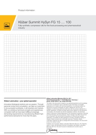 Klüber Lubrication – your global specialist
Innovative tribological solutions are our passion. Through
personal contact and consultation, we help our customers
to be successful worldwide, in all industries and markets.
With our ambitious technical concepts and experienced,
competent staff we have been fulfilling increasingly
demanding requirements by manufacturing efficient high-
performance lubricants for more than 80 years.
Klüber Lubrication München SE & Co. KG /
Geisenhausenerstraße 7 / 81379 München / Germany /
phone +49 89 7876-0 / fax +49 89 7876-333.
The data in this document is based on our general experience and knowledge
at the time of publication and is intended to give information of possible
applications to a reader with technical experience. It constitutes neither an
assurance of product properties nor does it release the user from the
obligation of performing preliminary field tests with the product selected for a
specific application. All data are guide values which depend on the lubricant's
composition, the intended use and the application method. The technical
values of lubricants change depending on the mechanical, dynamical, chemical
and thermal loads, time and pressure. These changes may affect the function
of a component. We recommend contacting us to discuss your specific
application. If possible we will be pleased to provide a sample for testing on
request. Klüber products are continually improved. Therefore, Klüber
Lubrication reserves the right to change all the technical data in this document
at any time without notice.
Publisher and Copyright: Klüber Lubrication München SE & Co. KG. Reprints,
total or in part, are permitted only prior consultation with Klüber Lubrication
München SE & Co. KG and if source is indicated and voucher copy is
forwarded.
a company of the Freudenberg Group
Klüber Summit HySyn FG 15 … 100
Fully synthetic compressor oils for the food-processing and pharmaceutical
industry
Product information
 