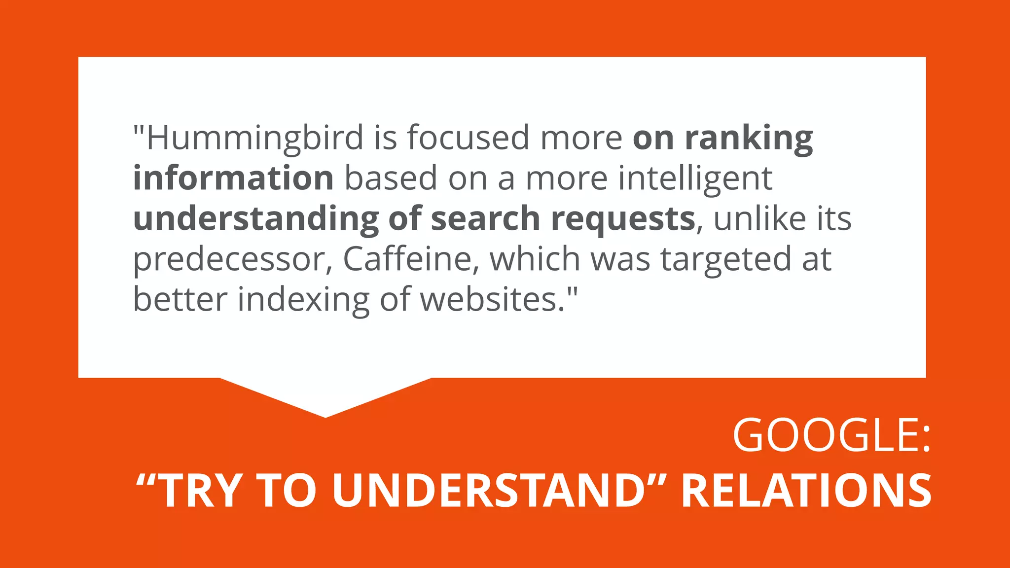 "Hummingbird is focused more on ranking information based on a more intelligent understanding of search requests, unlike its predecessor, Caffeine, which was targeted at better indexing of websites." 
GOOGLE: 
“TRY TO UNDERSTAND” RELATIONS  