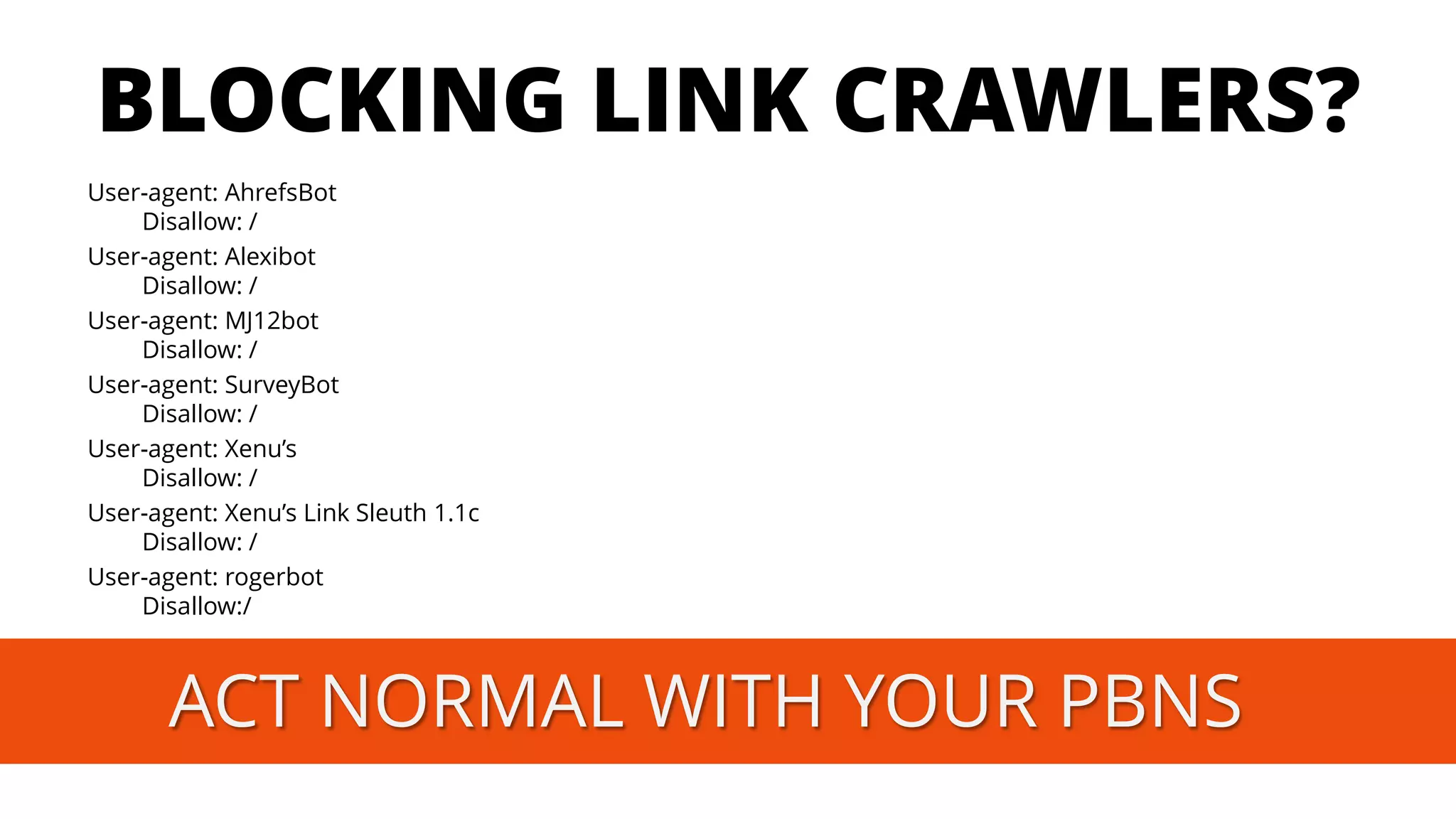 BLOCKING LINK CRAWLERS? 
User-agent: AhrefsBotDisallow: / 
User-agent: AlexibotDisallow: / 
User-agent: MJ12botDisallow: / 
User-agent: SurveyBotDisallow: / 
User-agent: Xenu’sDisallow: / 
User-agent: Xenu’sLink Sleuth1.1cDisallow: / 
User-agent: rogerbotDisallow:/ ACT NORMAL WITH YOUR PBNS  