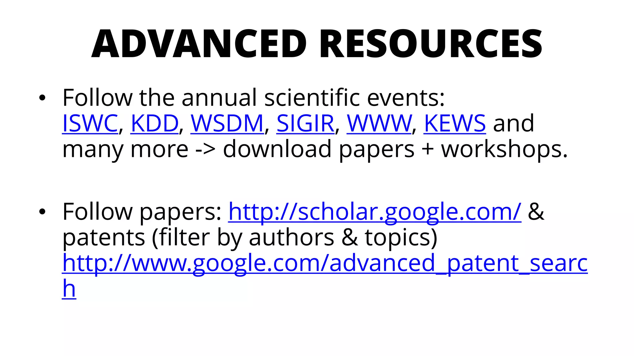 ADVANCED RESOURCES 
•Follow the annualscientificevents: ISWC, KDD, WSDM, SIGIR, WWW, KEWSandmanymore -> download papers + workshops. 
•Follow papers: http://scholar.google.com/& patents (filter byauthors& topics) http://www.google.com/advanced_patent_search  