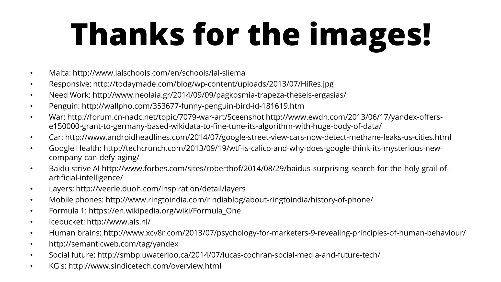 Thanksforthe images! 
•Malta: http://www.lalschools.com/en/schools/lal-sliema 
•Responsive: http://todaymade.com/blog/wp-content/uploads/2013/07/HiRes.jpg 
•Need Work: http://www.neolaia.gr/2014/09/09/pagkosmia-trapeza-theseis-ergasias/ 
•Penguin: http://wallpho.com/353677-funny-penguin-bird-id-181619.htm 
•War: http://forum.cn-nadc.net/topic/7079-war-art/Sceenshot http://www.ewdn.com/2013/06/17/yandex-offers- e150000-grant-to-germany-based-wikidata-to-fine-tune-its-algorithm-with-huge-body-of-data/ 
•Car: http://www.androidheadlines.com/2014/07/google-street-view-cars-now-detect-methane-leaks-us-cities.html 
•Google Health: http://techcrunch.com/2013/09/19/wtf-is-calico-and-why-does-google-think-its-mysterious-new- company-can-defy-aging/ 
•Baidustrive AI http://www.forbes.com/sites/roberthof/2014/08/29/baidus-surprising-search-for-the-holy-grail-of- artificial-intelligence/ 
•Layers: http://veerle.duoh.com/inspiration/detail/layers 
•Mobile phones: http://www.ringtoindia.com/rindiablog/about-ringtoindia/history-of-phone/ 
•Formula 1: https://en.wikipedia.org/wiki/Formula_One 
•Icebucket: http://www.als.nl/ 
•Human brains: http://www.xcv8r.com/2013/07/psychology-for-marketers-9-revealing-principles-of-human-behaviour/ 
•http://semanticweb.com/tag/yandex 
•Social future: http://smbp.uwaterloo.ca/2014/07/lucas-cochran-social-media-and-future-tech/ 
•KG's: http://www.sindicetech.com/overview.html 