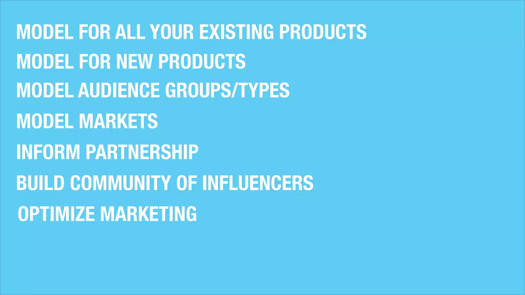 MODEL FOR ALL YOUR EXISTING PRODUCTS
MODEL FOR NEW PRODUCTS
MODEL AUDIENCE GROUPS/TYPES
MODEL MARKETS
INFORM PARTNERSHIP
BUILD COMMUNITY OF INFLUENCERS
OPTIMIZE MARKETING