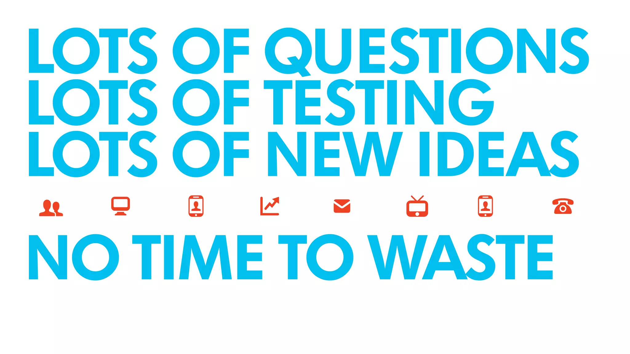 LOTS OF QUESTIONS
LOTS OF TESTING
LOTS OF NEW IDEAS
!NO TIME TO WASTE