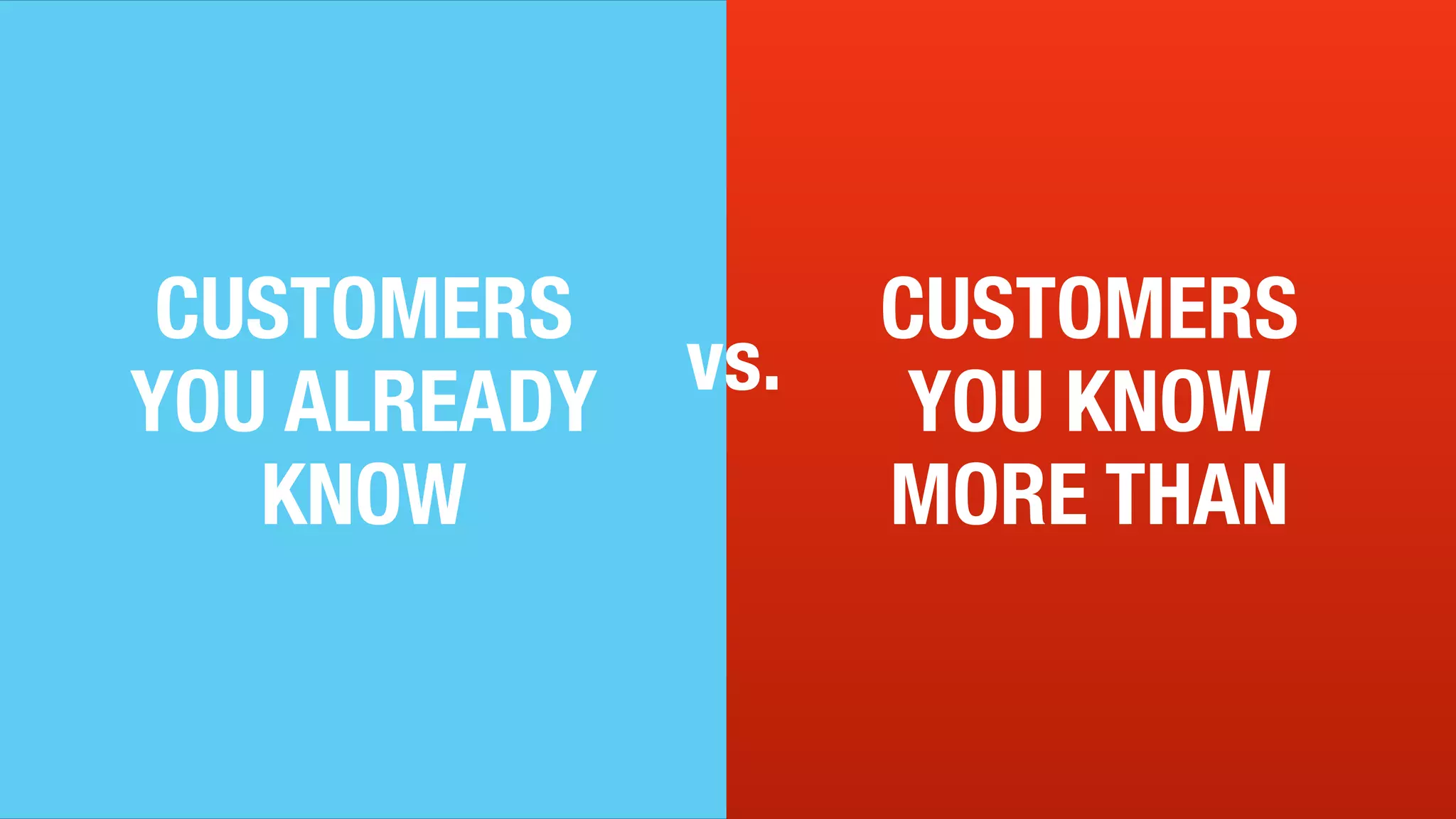 9
CUSTOMERS
YOU KNOW
MORE THAN
CUSTOMERS vs.
YOU ALREADY
KNOW