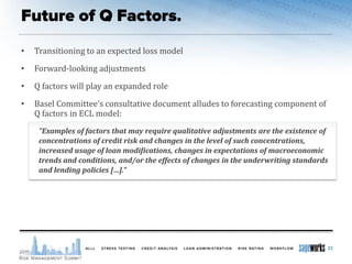 • Transitioning to an expected loss model
• Forward-looking adjustments
• Q factors will play an expanded role
• Basel Committee’s consultative document alludes to forecasting component of
Q factors in ECL model:
"Examples of factors that may require qualitative adjustments are the existence of
concentrations of credit risk and changes in the level of such concentrations,
increased usage of loan modifications, changes in expectations of macroeconomic
trends and conditions, and/or the effects of changes in the underwriting standards
and lending policies […].”
23
 