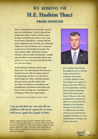  KOSOVO 
H.E. Hashim Thaci
PRIME MINISTER
When I say that Kosovo has earned a special
place in world history, I refer to the path my
people have taken in order to achieve peace,
freedom, and democracy. Kosovo was a unit
in the former Yugoslavia, a country that fell
apart completely under the rule of a nationalist
regime in a series of bloody wars. I am proud
to have been at the forefront of people who
chose human rights, dedication to peace,
tolerance, and economic development -- people
who cherished entrepreneurship and an open
society as a way to move forward and develop
our war-torn society.
Serbia changed politicians and became
democratic, but unfortunately their discourse
towards Kosovars did not change much at
the beginning, and they were reluctant to
acknowledge the crimes committed against
Kosovars and accept the reality of the
new state. I insisted on reconciliation and
normalization of relations with Serbia, and
here is where we hope our contribution to
world peace will be most appreciated.
– Excerpt from the Address by H.E. Thaci

I am proud that my son and all our
children will never again live in fear,
will never again be taught of hate.
Photos: (opposite page, top) H.E. Hashim Thaci receives
UPF’s Leadership and Good Governance Award, presented
by UPF Co-Founder, Dr. Hak Ja Han Moon. (opposite page,
bottom right) H.E. Thaci with Hon. Alcino Martinho de
Barros Pinto, President of the National Assembly of Sao
Tome and Principe.

H.E. Hashim Thaci began
his political career a student
leader of the Kosovo
resistance movement.
As Prime Minister of the
Provisional Government of
Kosovo after the 1999 war,
he led negotiations with the
international community.
Head of the Democratic
Party of Kosovo, after the
parliamentary elections of
2007 he was elected Prime
Minister of the Republic
of Kosovo. On February
17, 2008, in the Assembly
of Kosovo, he declared the
Republic of Kosovo to be an
independent, sovereign, and
democratic state.

Peace

Report

Security

|

Developme

Peace

General

|

|

Security

|

Developme

Peace

|

Security

|

Developme

.ORG

UNIVERSAL PEACE FEDERATION

.ORG

UNIVERSAL PEACE FEDERATION

11 .ORG
UNIVERSAL PEACE FEDERATION

.ORG

UNIVERSAL PEACE FEDERATION

 