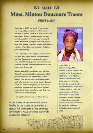  MALI 
Mme. Mintou Doucoure Traore
FIRST LADY
Since March 2012, two thirds of our territory
was occupied by irredentists and terrorists
claiming to uphold Islam in its most fanatic and
reactionary form, as well as narcotics dealers
and other authors of cross-border organized
crime. Thousands of people have been forced
from their homes, especially women and children
who lack of drinking water, sanitary facilities,
food, and clothing.
Those who stayed have suffered abuse: women
and girls were raped, people accused of theft
had their hands or feet amputated, couples
were stoned to death, people were murdered for
financial reasons, soldiers were massacred, and
tombs were desecrated.
We may wear different clothes, have different
skin color, and speak different languages, but
fundamentally we are all the same human
beings. That is what allows us to understand
each other and feel close to each other. Because
we all live on this little planet, we must live in
peace and harmony with each other and with
nature itself. Consequently, we must help each
other and share the benefits.
– Excerpt from the Address by Mme. Traore

In the name of our common human
family, in the name of humanity, I
appeal for your help of my country,
our country, Mali, to come out of its
dangerous impasse.

12

A specialist in
kinesiotherapy, Mme.
Mintou Doucoure Traore has
worked in the departments
of Health, Social Affairs,
Women’s Promotion, and
Education. In 1987, she
formed the Association for
Development and Population
Affairs. As First Lady, she
promotes the well-being
of women and youth and
advocates for the Malians
who have been displaced
because of the war launched
by terrorists and drug
traffickers in the north of
Mali.

Photo: (opposite page, bottom)
First Lady of Mali, Mme. Traore (center
in yellow dress) pictured from left ot right, with Mrs. Tunu Rehani Pinda, wife of
the Prime Minister of Tanzania; former First Lady Mme. Sharav Tsevelmaa of
Mongolia; First Lady Mme. Adi Koila Nailatikau Mara of Fiji; and First Lady
Mme. Isolina Da Fonseca Nhamajo of Guinea-Bissau, along with the “Little
Angels” performers at the Closing Program for the World Summit 2013.

Peace | Security | Development

.ORG

UNIVERSAL PEACE FEDERATION

 