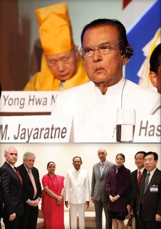  SRI LANKA 
Hon. D. M. Jayaratne
PRIME MINISTER
Sri Lanka gained the long-awaited peace and
security recently, under the leadership of H.E.
the President of Sri Lanka Mahinda Rajapaksa,
after defeating the terrorism which had lasted
three decades. Since then, Sri Lanka has become
one of the safest places in the region with a rapid
economic growth.
In the interfaith peace park of Gampola there is
a Buddhist temple, a Christian church, a Hindu
kovil, and a Muslim mosque. The houses of
worship of the four major world’s religions are
there for people to see and experience. They can
enter the holy places and pray, sing, chant, or
meditate.
When I designed this Ambuluvawa, I made
only one gate to the park. I did this on purpose.
Everyone, whatever their faith or tradition, must
walk through one gate to the park. In other
words, our attitude must be to respect all faiths,
because they have a common ideal, peace in
ourselves and with our neighbors.

D. M. Jayaratne has been
Prime Minister of Sri
Lanka since 2010. He has
held posts as Minister of
Land, Agriculture and
Forestry, Ministry of Post
and Telecommunication,
and Minister of Plantation
Industries. In addition to
being Prime Minister, he
is also Minister of Buddha
Sasana and Religious Affairs.

I created in my constituency a center
where all religions can be respected
and honored, a place where people
could visualize the ideals of religious
harmony, feel it and touch it.
Caption: Se rernatu ritioribus numquam aliquibuscia quis etur re
rem sit fugit, que qui occullabo. Itas que andem comnis delitia pre
illabor Tius si qui re es conseriam vellaccumqui (30 WORDS)

 