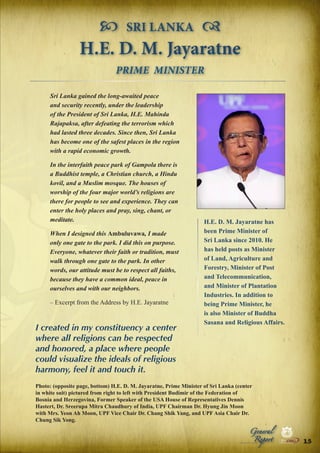  SRI LANKA 
H.E. D. M. Jayaratne
PRIME MINISTER
Sri Lanka gained the long-awaited peace
and security recently, under the leadership
of the President of Sri Lanka, H.E. Mahinda
Rajapaksa, after defeating the terrorism which
had lasted three decades. Since then, Sri Lanka
has become one of the safest places in the region
with a rapid economic growth.
In the interfaith peace park of Gampola there is
a Buddhist temple, a Christian church, a Hindu
kovil, and a Muslim mosque. The houses of
worship of the four major world’s religions are
there for people to see and experience. They can
enter the holy places and pray, sing, chant, or
meditate.
When I designed this Ambuluvawa, I made
only one gate to the park. I did this on purpose.
Everyone, whatever their faith or tradition, must
walk through one gate to the park. In other
words, our attitude must be to respect all faiths,
because they have a common ideal, peace in
ourselves and with our neighbors.
– Excerpt from the Address by H.E. Jayaratne

I created in my constituency a center
where all religions can be respected
and honored, a place where people
could visualize the ideals of religious
harmony, feel it and touch it.

H.E. D. M. Jayaratne has
been Prime Minister of
Sri Lanka since 2010. He
has held posts as Minister
of Land, Agriculture and
Forestry, Minister of Post
and Telecommunication,
and Minister of Plantation
Industries. In addition to
being Prime Minister, he
is also Minister of Buddha
Sasana and Religious Affairs.

Photo: (opposite page, bottom) H.E. D. M. Jayaratne, Prime Minister of Sri Lanka (center
in white suit) pictured from right to left with President Budimir of the Federation of
Bosnia and Herzegovina, Former Speaker of the USA House of Representatives Dennis
Hastert, Dr. Sreerupa Mitra Chaudhury of India, UPF Chairman Dr. Hyung Jin Moon
with Mrs. Yeon Ah Moon, UPF Vice Chair Dr. Chang Shik Yang, and UPF Asia Chair Dr.
Chung Sik Yong.

Peace

Report

Security

|

Developme

Peace

General

|

|

Security

|

Developme

Peace

|

Security

|

Developme

.ORG

UNIVERSAL PEACE FEDERATION

.ORG

UNIVERSAL PEACE FEDERATION

15 .ORG
UNIVERSAL PEACE FEDERATION

.ORG

UNIVERSAL PEACE FEDERATION

 