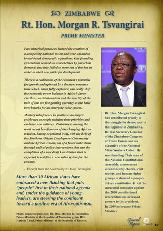  ZIMBABWE 
Rt. Hon. Morgan R. Tsvangirai
PRIME MINISTER
Past historical practices blurred the creation of
a compelling national vision and were unkind to
broad-based democratic aspirations. Our founding
generations seemed so overwhelmed by parochial
demands that they failed to move out of the box in
order to chart new paths for development
There is a realization of the continent’s potential
for growth underpinned by a dormant resource
base which, when fully exploited, can easily shift
the economic power balance in Africa’s favor.
Further, constitutionalism and the sanctity of the
rule of law are fast gaining currency as the basic
benchmarks for an emerging value system.
Military interference in politics is no longer
celebrated as people redefine their priorities and
embrace new cultures. Zimbabwe is among the
most recent beneficiaries of the changing African
mindset, having negotiated itself, with the help of
the Southern African Development Community
and the African Union, out of a failed state status
through radical policy interventions that saw the
completion of a new draft Constitution that is
expected to redefine a new value system for the
country.
– Excerpt from the Address by Rt. Hon. Tsvangirai

More than 30 African states have
embraced a new thinking that puts
“people” first in their national agenda
and, under the guidance of young
leaders, are steering the continent
toward a positive era of Afro-optimism.

Rt. Hon. Morgan Tsvangirai
has contributed greatly to
the struggle for democracy in
the Republic of Zimbabwe.
He was Secretary General
of the Zimbabwe Congress
of Trade Unions and an
executive of the National
Mine Workers Union. He
was founding Chairman of
the National Constitutional
Assembly, a movement
established by church, civil
society, and human rights
groups to demand a peopledriven constitution. It led the
successful campaign against
the 2000 constitutional
referendum on increased
powers to the president.
In 2009 he became Prime
Minister.
General

Report

|

Security

|

Developme

Peace

Photo: (opposite page, top) Rt. Hon. Morgan R. Tsvangirai,
Prime Minister of the Republic of Zimbabwe greets H.E.
Hashim Thaci, Prime Minister of the Republic of Kosovo.

Peace

|

Security

|

Developme

Peace

|

Security

|

Developme

.ORG

UNIVERSAL PEACE FEDERATION

.ORG

UNIVERSAL PEACE FEDERATION

19 .ORG
UNIVERSAL PEACE FEDERATION

.ORG

UNIVERSAL PEACE FEDERATION

 