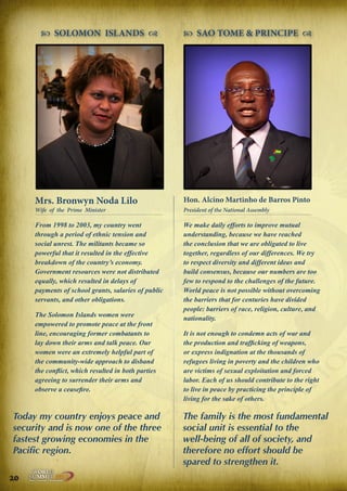  SOLOMON ISLANDS 

 SAO TOME & PRINCIPE 

Mrs. Bronwyn Noda Lilo

Hon. Alcino Martinho de Barros Pinto

Wife of the Prime Minister

President of the National Assembly

From 1998 to 2003, my country went
through a period of ethnic tension and
social unrest. The militants became so
powerful that it resulted in the effective
breakdown of the country’s economy.
Government resources were not distributed
equally, which resulted in delays of
payments of school grants, salaries of public
servants, and other obligations.

We make daily efforts to improve mutual
understanding, because we have reached
the conclusion that we are obligated to live
together, regardless of our differences. We try
to respect diversity and different ideas and
build consensus, because our numbers are too
few to respond to the challenges of the future.
World peace is not possible without overcoming
the barriers that for centuries have divided
people: barriers of race, religion, culture, and
nationality.

The Solomon Islands women were
empowered to promote peace at the front
line, encouraging former combatants to
lay down their arms and talk peace. Our
women were an extremely helpful part of
the community-wide approach to disband
the conflict, which resulted in both parties
agreeing to surrender their arms and
observe a ceasefire.

Today my country enjoys peace and
security and is now one of the three
fastest growing economies in the
Pacific region.
20

Peace | Security | Development

.ORG

UNIVERSAL PEACE FEDERATION

It is not enough to condemn acts of war and
the production and trafficking of weapons,
or express indignation at the thousands of
refugees living in poverty and the children who
are victims of sexual exploitation and forced
labor. Each of us should contribute to the right
to live in peace by practicing the principle of
living for the sake of others.

The family is the most fundamental
social unit is essential to the
well-being of all of society, and
therefore no effort should be
spared to strengthen it.

 