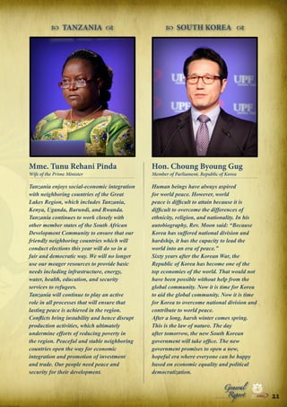  TANZANIA 

 SOUTH KOREA 

Mme. Tunu Rehani Pinda

Hon. Choung Byoung Gug

Tanzania enjoys social-economic integration
with neighboring countries of the Great
Lakes Region, which includes Tanzania,
Kenya, Uganda, Burundi, and Rwanda.
Tanzania continues to work closely with
other member states of the South African
Development Community to ensure that our
friendly neighboring countries which will
conduct elections this year will do so in a
fair and democratic way. We will no longer
use our meager resources to provide basic
needs including infrastructure, energy,
water, health, education, and security
services to refugees.
Tanzania will continue to play an active
role in all processes that will ensure that
lasting peace is achieved in the region.
Conflicts bring instability and hence disrupt
production activities, which ultimately
undermine efforts of reducing poverty in
the region. Peaceful and stable neighboring
countries open the way for economic
integration and promotion of investment
and trade. Our people need peace and
security for their development.

Human beings have always aspired
for world peace. However, world
peace is difficult to attain because it is
difficult to overcome the differences of
ethnicity, religion, and nationality. In his
autobiography, Rev. Moon said: “Because
Korea has suffered national division and
hardship, it has the capacity to lead the
world into an era of peace.”
Sixty years after the Korean War, the
Republic of Korea has become one of the
top economies of the world. That would not
have been possible without help from the
global community. Now it is time for Korea
to aid the global community. Now it is time
for Korea to overcome national division and
contribute to world peace.
After a long, harsh winter comes spring.
This is the law of nature. The day
after tomorrow, the new South Korean
government will take office. The new
government promises to open a new,
hopeful era where everyone can be happy
based on economic equality and political
democratization.

Wife of the Prime Minister

Member of Parliament, Republic of Korea

Peace

Report

Security

|

Developme

Peace

General

|

|

Security

|

Developme

Peace

|

Security

|

Developme

.ORG

UNIVERSAL PEACE FEDERATION

.ORG

UNIVERSAL PEACE FEDERATION

21 .ORG
UNIVERSAL PEACE FEDERATION

.ORG

UNIVERSAL PEACE FEDERATION

 